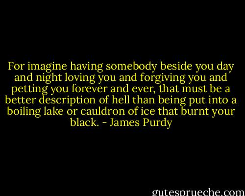 For imagine having somebody beside you day and night loving you and forgiving you and petting you forever and ever, that must be a better description of hell than being put into a boiling lake or cauldron of ice that burnt your black. - James Purdy