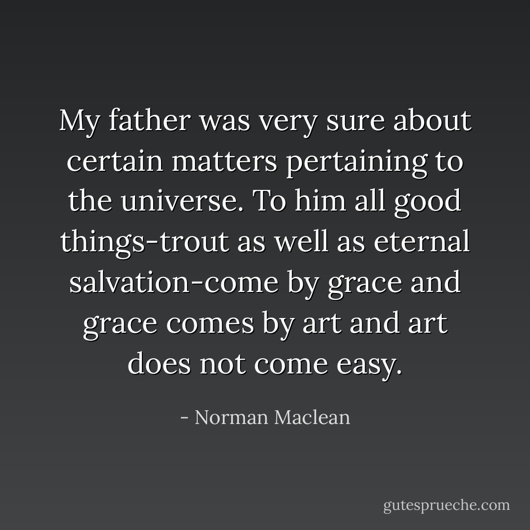 My father was very sure about certain matters pertaining to the universe. To him all good things-trout as well as eternal salvation-come by grace and grace comes by art and art does not come easy. - Norman Maclean