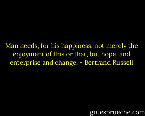 Man needs, for his happiness, not merely the enjoyment of this or that, but hope, and enterprise and change. - Bertrand Russell