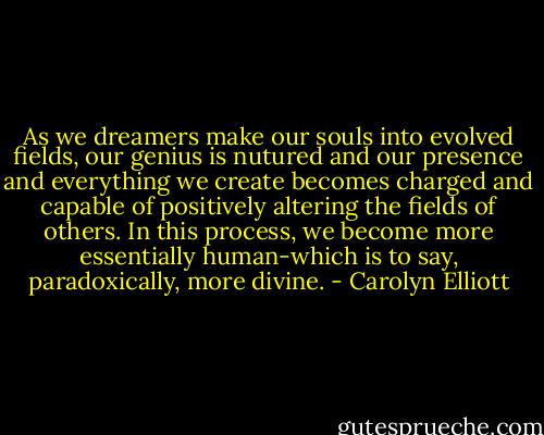 As we dreamers make our souls into evolved fields, our genius is nutured and our presence and everything we create becomes charged and capable of positively altering the fields of others. In this process, we become more essentially human-which is to say, paradoxically, more divine. - Carolyn Elliott