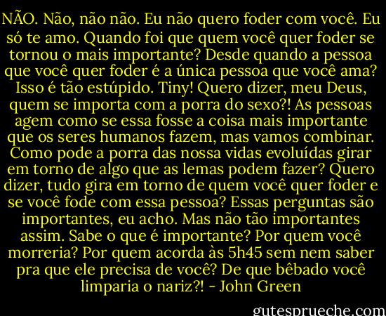 NÃO. Não, não não. Eu não quero foder com você. Eu só te amo. Quando foi que quem você quer foder se tornou o mais importante? Desde quando a pessoa que você quer foder é a única pessoa que você ama? Isso é tão estúpido. Tiny! Quero dizer, meu Deus, quem se importa com a porra do sexo?! As pessoas agem como se essa fosse a coisa mais importante que os seres humanos fazem, mas vamos combinar. Como pode a porra das nossa vidas evoluídas girar em torno de algo que as lemas podem fazer? Quero dizer, tudo gira em torno de quem você quer foder e se você fode com essa pessoa? Essas perguntas são importantes, eu acho. Mas não tão importantes assim. Sabe o que é importante? Por quem você morreria? Por quem acorda às 5h45 sem nem saber pra que ele precisa de você? De que bêbado você limparia o nariz?! - John Green