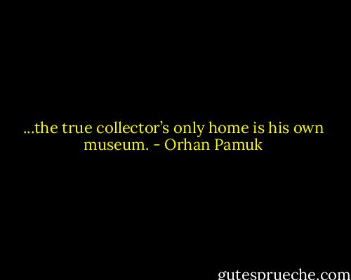 ...the true collector’s only home is his own museum. - Orhan Pamuk