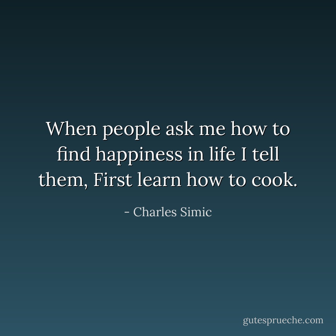 When people ask me how to find happiness in life I tell them, First learn how to cook. - Charles Simic