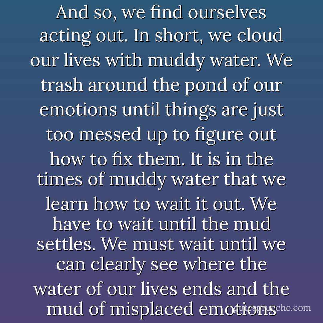 There are times in relationships, when we blow it. In spite of our best intentions, we wrong others. Our jealousy makes us feel inferior. Our own wounds cause us to act irrationally. Our insecurities lead us to say hurtful things. <br />And so, we find ourselves acting out. In short, we cloud our lives with muddy water. We trash around the pond of our emotions until things are just too messed up to figure out how to fix them.<br />It is in the times of muddy water that we learn how to wait it out. We have to wait until the mud settles. We must wait until we can clearly see where the water of our lives ends and the mud of misplaced emotions begin. <br />Have the patience to wait until the mud settles. Be still until the water is clear. In clear water, words come. Right actions reveal them selves and healing appears.---From the Devotional A Word in Season - Stella Payton