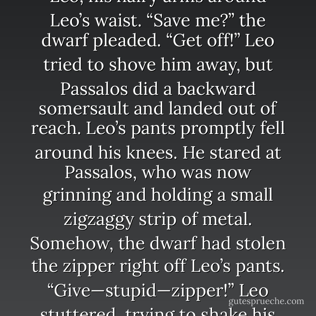 [Leo] lunged at Passalos, but the red-furred dwarf was too quick. He sprang from his chair, bounced off Jason’s head, did a flip, and landed next to Leo, his hairy arms around Leo’s waist.<br />“Save me?” the dwarf pleaded.<br />“Get off!” Leo tried to shove him away, but Passalos did a backward somersault and landed out of reach. Leo’s pants promptly fell around his knees.<br />He stared at Passalos, who was now grinning and holding a small zigzaggy strip of metal. Somehow, the dwarf had stolen the zipper right off Leo’s pants.<br />“Give—stupid—zipper!” Leo stuttered, trying to shake his fist and hoist up his pants at the same time.<br />“Eh, not shiny enough.” Passalos tossed it away. - Rick Riordan
