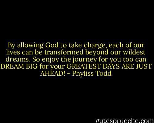 By allowing God to take charge, each of our lives can be transformed beyond our wildest dreams. So enjoy the journey for you too can DREAM BIG for your GREATEST DAYS ARE JUST AHEAD! - Phyliss Todd