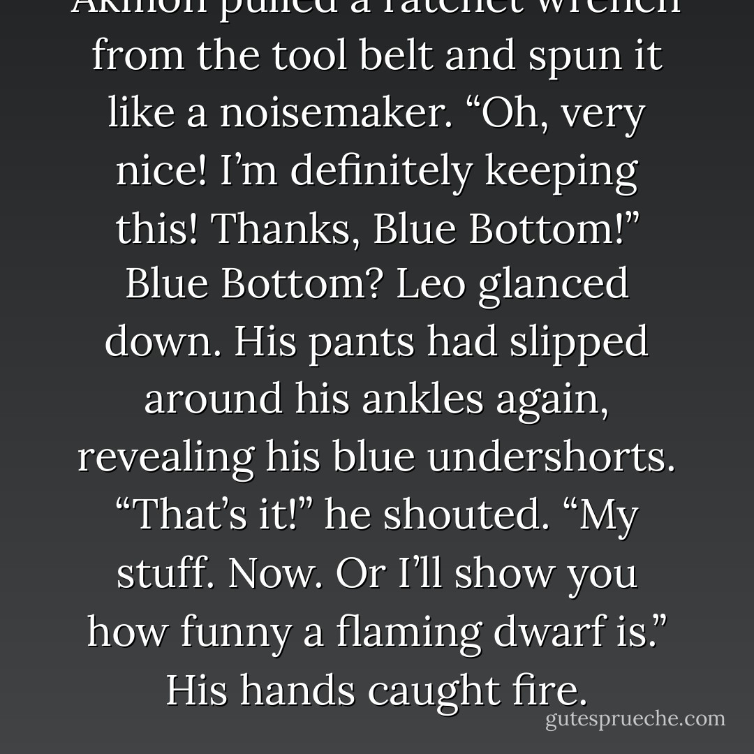 Akmon pulled a ratchet wrench from the tool belt and spun it like a noisemaker. “Oh, very nice! I’m definitely keeping this! Thanks, Blue Bottom!”<br /><i>Blue Bottom?</i><br />Leo glanced down. His pants had slipped around his ankles again, revealing his blue undershorts. “That’s it!” he shouted. “My stuff. Now. Or I’ll show you how funny a flaming dwarf is.”<br />His hands caught fire. - Rick Riordan