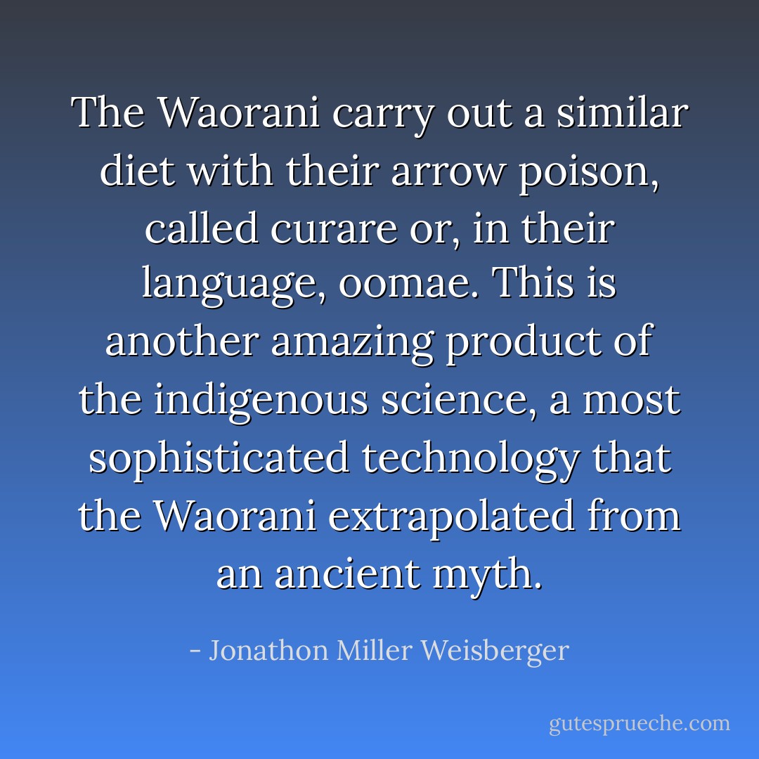 The Waorani carry out a similar diet with their arrow poison, called curare or, in their language, oomae. This is another amazing product of the indigenous science, a most sophisticated technology that the Waorani extrapolated from an ancient myth. - Jonathon Miller Weisberger