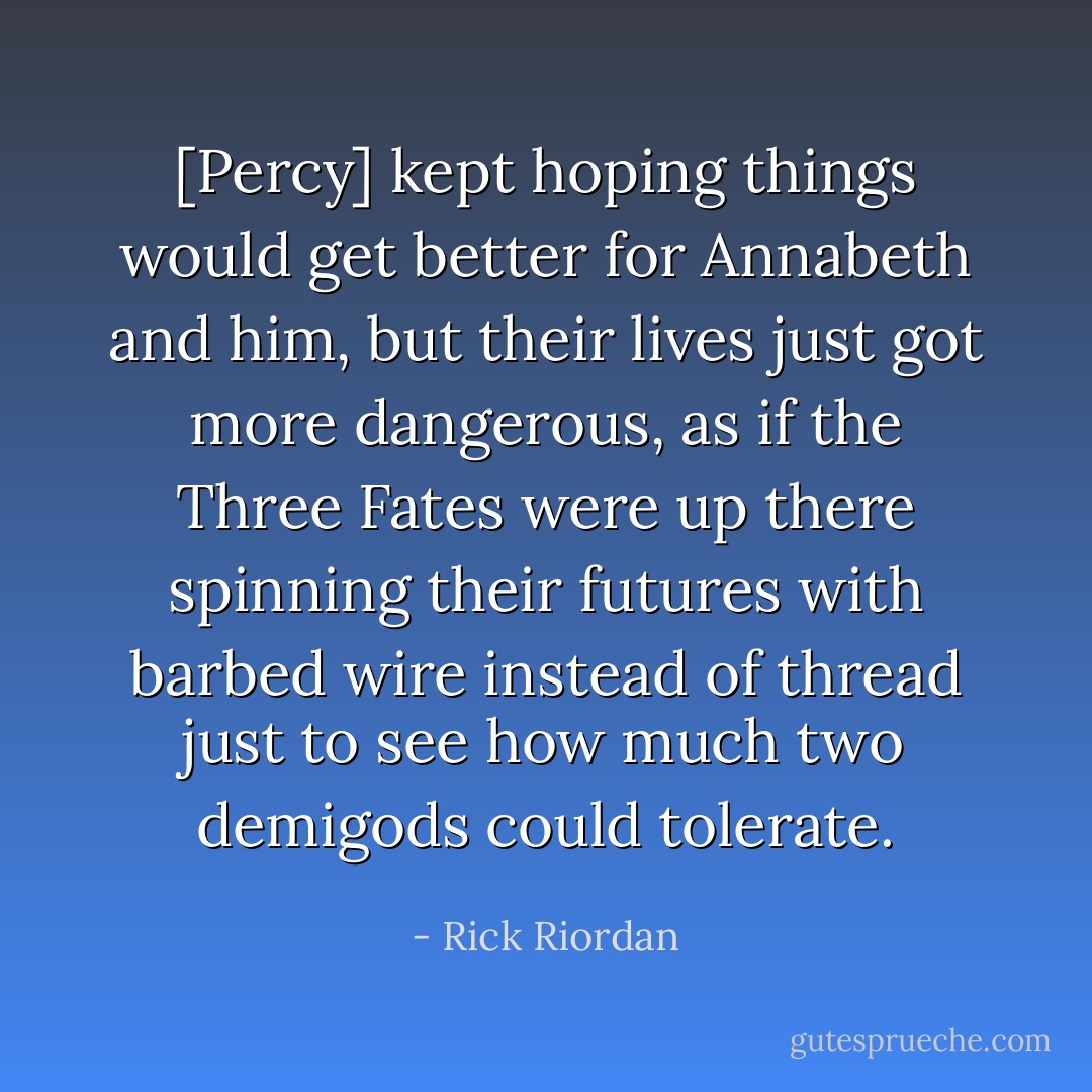 [Percy] kept hoping things would get better for Annabeth and him, but their lives just got more dangerous, as if the Three Fates were up there spinning their futures with barbed wire instead of thread just to see how much two demigods could tolerate. - Rick Riordan