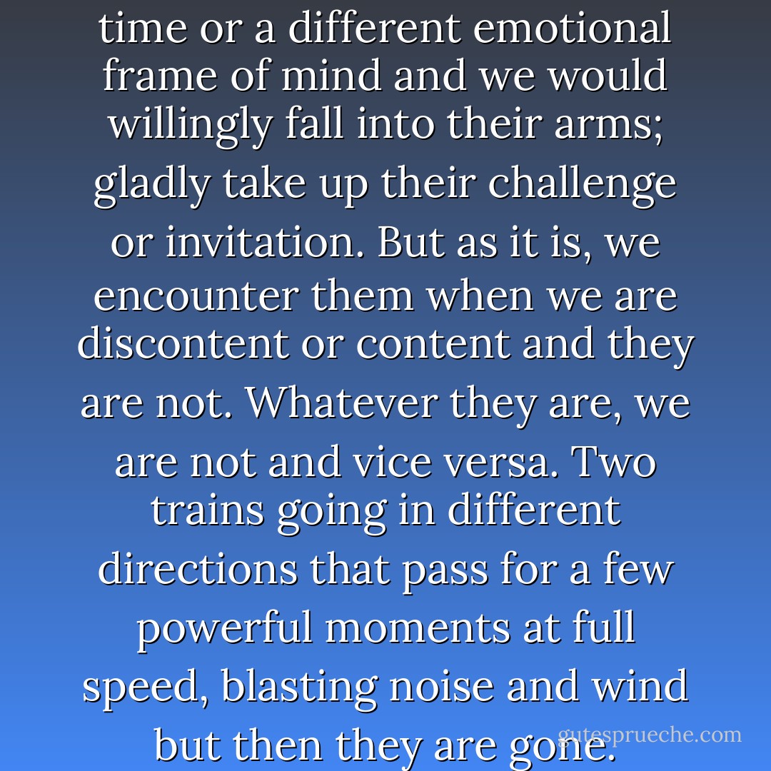 There are people we meet in life who miss being important to us by inches, days, or heartbeats. Another place or time or a different emotional frame of mind and we would willingly fall into their arms; gladly take up their challenge or invitation. But as it is, we encounter them when we are discontent or content and they are not. Whatever they are, we are not and vice versa. Two trains going in different directions that pass for a few powerful moments at full speed, blasting noise and wind but then they are gone. Whatever serious chemistry might have been possible if, isn’t. - Jonathon Carroll