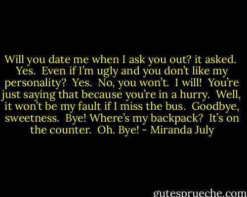Will you date me when I ask you out? it asked.<br /><br />Yes.<br /><br />Even if I’m ugly and you don’t like my personality?<br /><br />Yes.<br /><br />No, you won’t.<br /><br />I will!<br /><br />You’re just saying that because you’re in a hurry.<br /><br />Well, it won’t be my fault if I miss the bus.<br /><br />Goodbye, sweetness.<br /><br />Bye! Where’s my backpack?<br /><br />It’s on the counter.<br /><br />Oh. Bye! - Miranda July