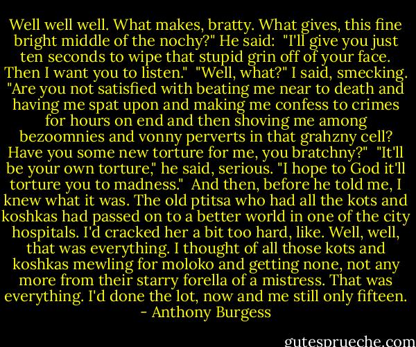 Well well well. What makes, bratty. What gives, this fine bright<br />middle of the nochy?" He said:<br /> "I'll give you just ten seconds to wipe that stupid grin off of your<br />face. Then I want you to listen."<br /> "Well, what?" I said, smecking. "Are you not satisfied with beating me<br />near to death and having me spat upon and making me confess to crimes for<br />hours on end and then shoving me among bezoomnies and vonny perverts in that<br />grahzny cell? Have you some new torture for me, you bratchny?"<br /> "It'll be your own torture," he said, serious. "I hope to God it'll<br />torture you to madness."<br /> And then, before he told me, I knew what it was. The old ptitsa who had<br />all the kots and koshkas had passed on to a better world in one of the city<br />hospitals. I'd cracked her a bit too hard, like. Well, well, that was<br />everything. I thought of all those kots and koshkas mewling for moloko and<br />getting none, not any more from their starry forella of a mistress. That was<br />everything. I'd done the lot, now and me still only fifteen. - Anthony Burgess