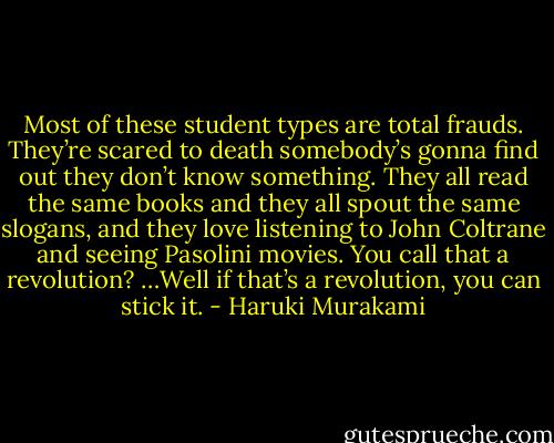 Most of these student types are total frauds. They’re scared to death somebody’s gonna find out they don’t know something. They all read the same books and they all spout the same slogans, and they love listening to John Coltrane and seeing Pasolini movies. You call that a revolution? …Well if that’s a revolution, you can stick it. - Haruki Murakami