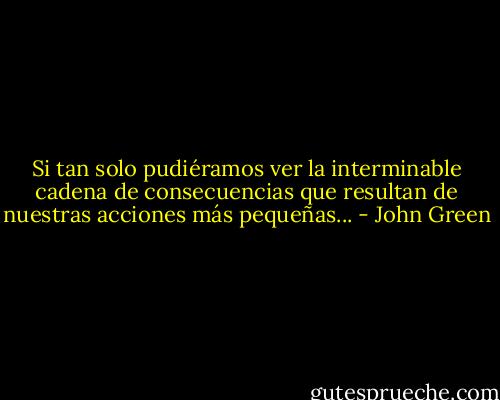 Si tan solo pudiéramos ver la interminable cadena de consecuencias que resultan de nuestras acciones más pequeñas... - John Green