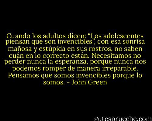 Cuando los adultos dicen: “Los adolescentes piensan que son invencibles”, con esa sonrisa mañosa y estúpida en sus rostros, no saben cuán en lo correcto están. Necesitamos no perder nunca la esperanza, porque nunca nos podemos romper de manera irreparable. Pensamos que somos invencibles porque lo somos. - John Green