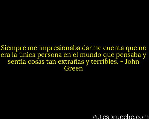 Siempre me impresionaba darme cuenta que no era la única persona en el mundo que pensaba y sentía cosas tan extrañas y terribles. - John Green