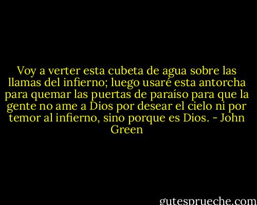 Voy a verter esta cubeta de agua sobre las llamas del infierno; luego usaré esta antorcha para quemar las puertas de paraíso para que la gente no ame a Dios por desear el cielo ni por temor al infierno, sino porque es Dios. - John Green