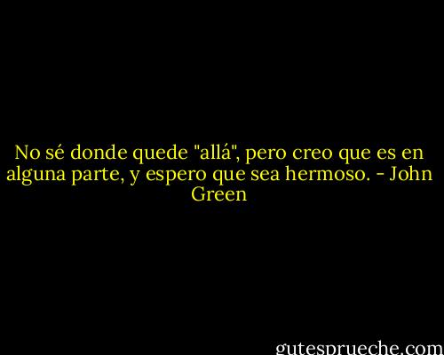 No sé donde quede "allá", pero creo que es en alguna parte, y espero que sea hermoso. - John Green