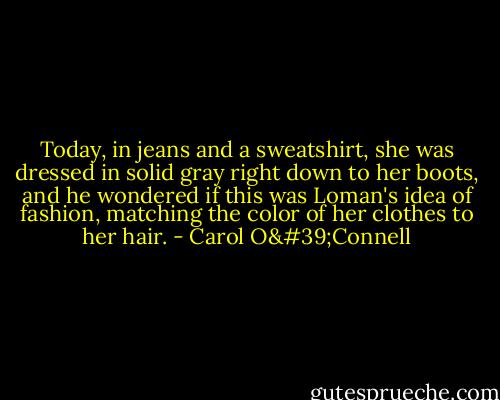 Today, in jeans and a sweatshirt, she was dressed in solid gray right down to her boots, and he wondered if this was Loman's idea of fashion, matching the color of her clothes to her hair. - Carol O'Connell
