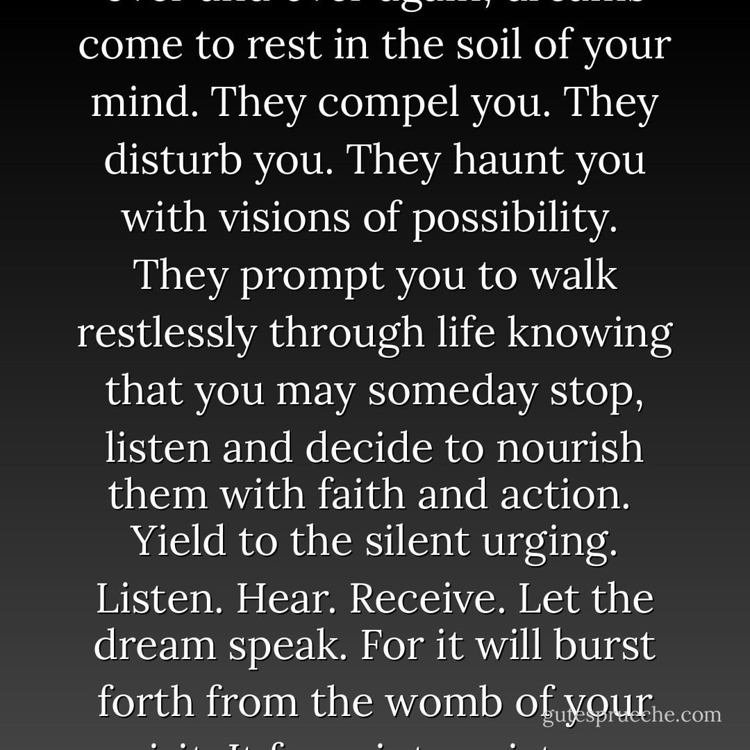 What dreams lie dormant hidden in the womb of your soul, quietly waiting, incubating seeking opportunity to come forth? <br />Like the female cycle that comes every 28 days, over and over again, dreams come to rest in the soil of your mind. They compel you. They disturb you. They haunt you with visions of possibility. <br />They prompt you to walk restlessly through life knowing that you may someday stop, listen and decide to nourish them with faith and action. <br />Yield to the silent urging. Listen. Hear. Receive.<br />Let the dream speak. For it will burst forth from the womb of your spirit. It frees into existence something that lives, brooding in the corner your mind. Hold the seed. Grow the seed. Birth the seed. And life will begin anew. - Stella Payton