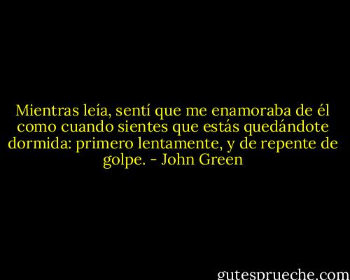 Mientras leía, sentí que me enamoraba de él como cuando sientes que estás quedándote dormida: primero lentamente, y de repente de golpe. - John Green