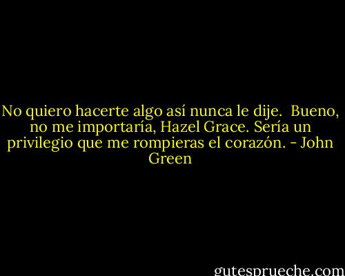 No quiero hacerte algo así nunca le dije.<br /><br />Bueno, no me importaría, Hazel Grace. Sería un privilegio que me rompieras el corazón. - John Green