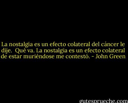 La nostalgia es un efecto colateral del cáncer le dije.<br /><br />Qué va. La nostalgia es un efecto colateral de estar muriéndose me contestó. - John Green