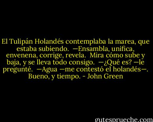El Tulipán Holandés contemplaba la marea, que estaba subiendo. <br />—Ensambla, unifica, envenena, corrige, revela. <br />Mira cómo sube y baja, y se lleva todo consigo. <br />—¿Qué es? —le pregunté. <br />—Agua —me contestó el holandés—. Bueno, y tiempo. - John Green