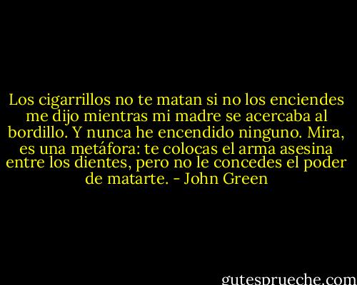 Los cigarrillos no te matan si no los enciendes me dijo mientras mi madre se acercaba al bordillo. Y nunca he encendido ninguno. Mira, es una metáfora: te colocas el arma asesina entre los dientes, pero no le concedes el poder de matarte. - John Green