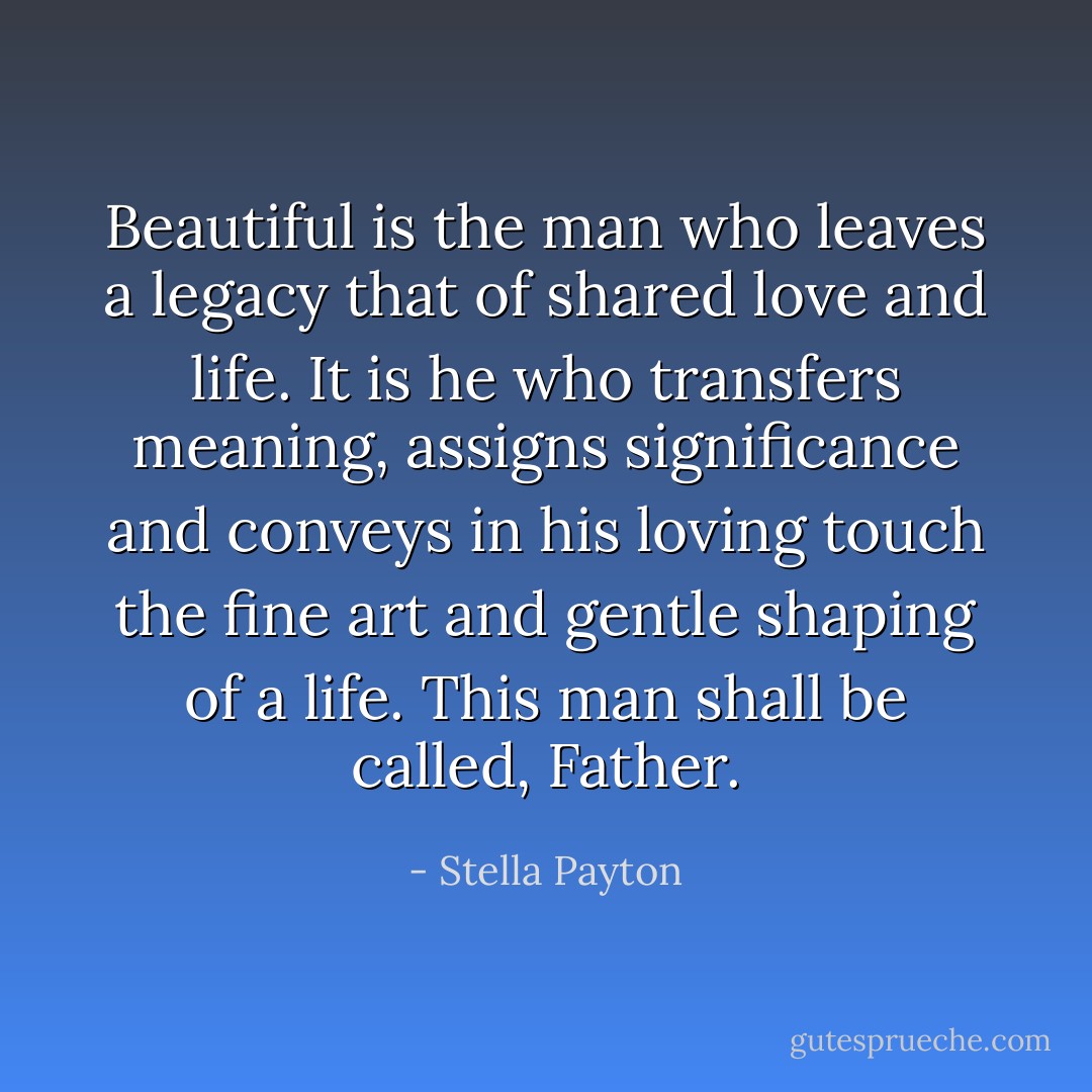 Beautiful is the man who leaves a legacy that of shared love and life. It is he who transfers meaning, assigns significance and conveys in his loving touch the fine art and gentle shaping of a life. This man shall be called, Father. - Stella Payton