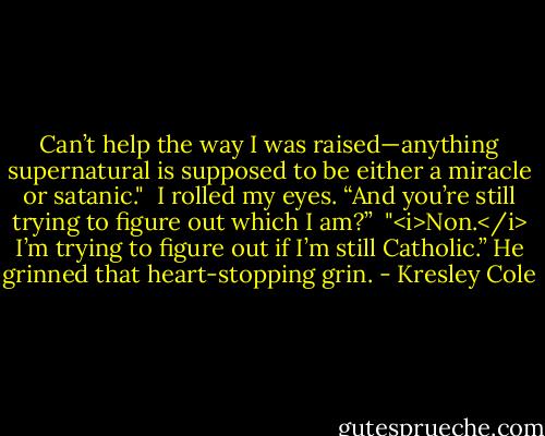 Can’t help the way I was raised—anything supernatural is supposed to be either a miracle or satanic."<br /><br />I rolled my eyes. “And you’re still trying to figure out which I am?”<br /><br />"<i>Non.</i> I’m trying to figure out if I’m still Catholic.” He grinned that heart-stopping grin. - Kresley Cole