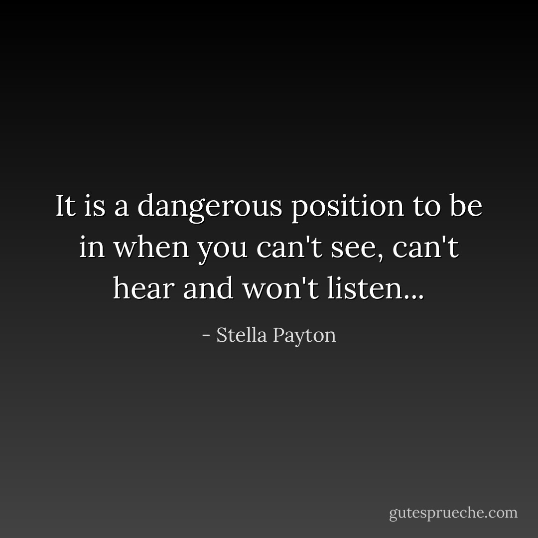 It is a dangerous position to be in when you can't see, can't hear and won't listen... - Stella Payton