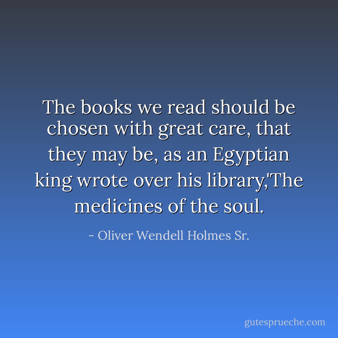 The books we read should be chosen with great care, that they may be, as an Egyptian king wrote over his library,'The medicines of the soul. - Oliver Wendell Holmes Sr.