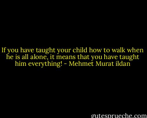 If you have taught your child how to walk when he is all alone, it means that you have taught him everything! - Mehmet Murat ildan