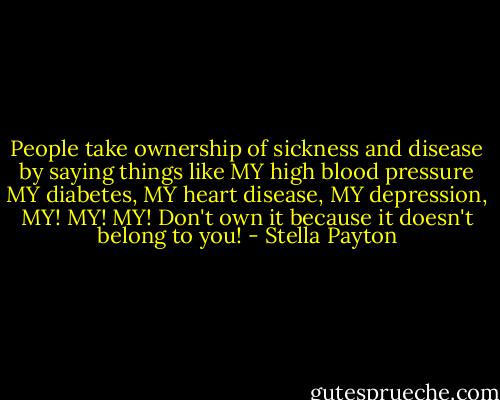 People take ownership of sickness and disease by saying things like MY high blood pressure MY diabetes, MY heart disease, MY depression, MY! MY! MY! Don't own it because it doesn't belong to you! - Stella Payton
