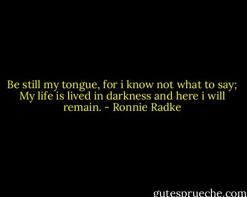 Be still my tongue, for i know not what to say; My life is lived in darkness and here i will remain. - Ronnie Radke