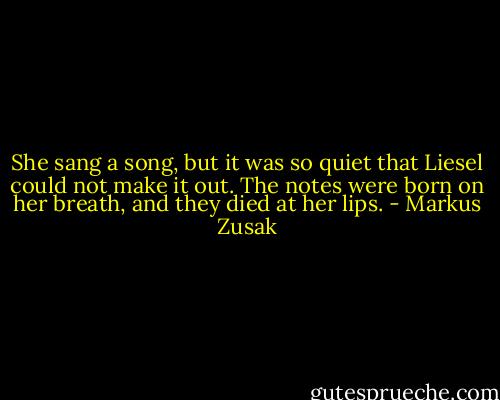She sang a song, but it was so quiet that Liesel could not make it out. The notes were born on her breath, and they died at her lips. - Markus Zusak