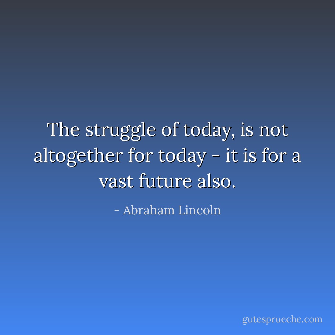 The struggle of today, is not altogether for today - it is for a vast future also. - Abraham Lincoln