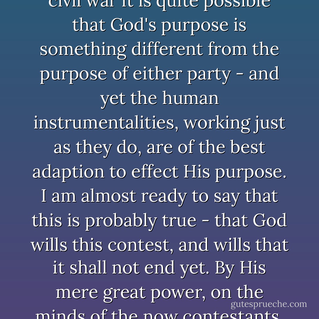 The will of God prevails. In great contests each party claims to act in accordance with the will of God. Both *may* be, and one *must* be, wrong. God cannot be *for* and *against* the same thing at the same time. In the present civil war it is quite possible that God's purpose is something different from the purpose of either party - and yet the human instrumentalities, working just as they do, are of the best adaption to effect His purpose. I am almost ready to say that this is probably true - that God wills this contest, and wills that it shall not end yet. By His mere great power, on the minds of the now contestants, He could have either *saved* or *destroyed* the Union without human contest. Yet the contest began, And, having begun He could give the final victory to either side any day. Yet the contest proceeds. - Abraham Lincoln