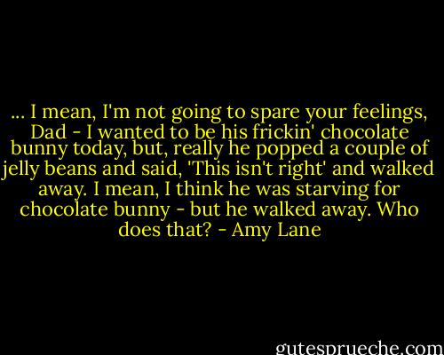... I mean, I'm not going to spare your feelings, Dad - I wanted to be his frickin' chocolate bunny today, but, really he popped a couple of jelly beans and said, 'This isn't right' and walked away. I mean, I think he was starving for chocolate bunny - but he walked away. Who does that? - Amy Lane