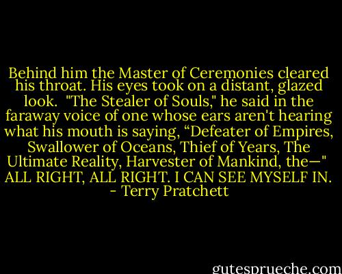 Behind him the Master of Ceremonies cleared his throat. His eyes took on a distant, glazed look.<br /><br />"The Stealer of Souls," he said in the faraway voice of one whose ears aren't hearing what his mouth is saying, “Defeater of Empires, Swallower of Oceans, Thief of Years, The Ultimate Reality, Harvester of Mankind, the—"<br /><br />ALL RIGHT, ALL RIGHT. I CAN SEE MYSELF IN. - Terry Pratchett