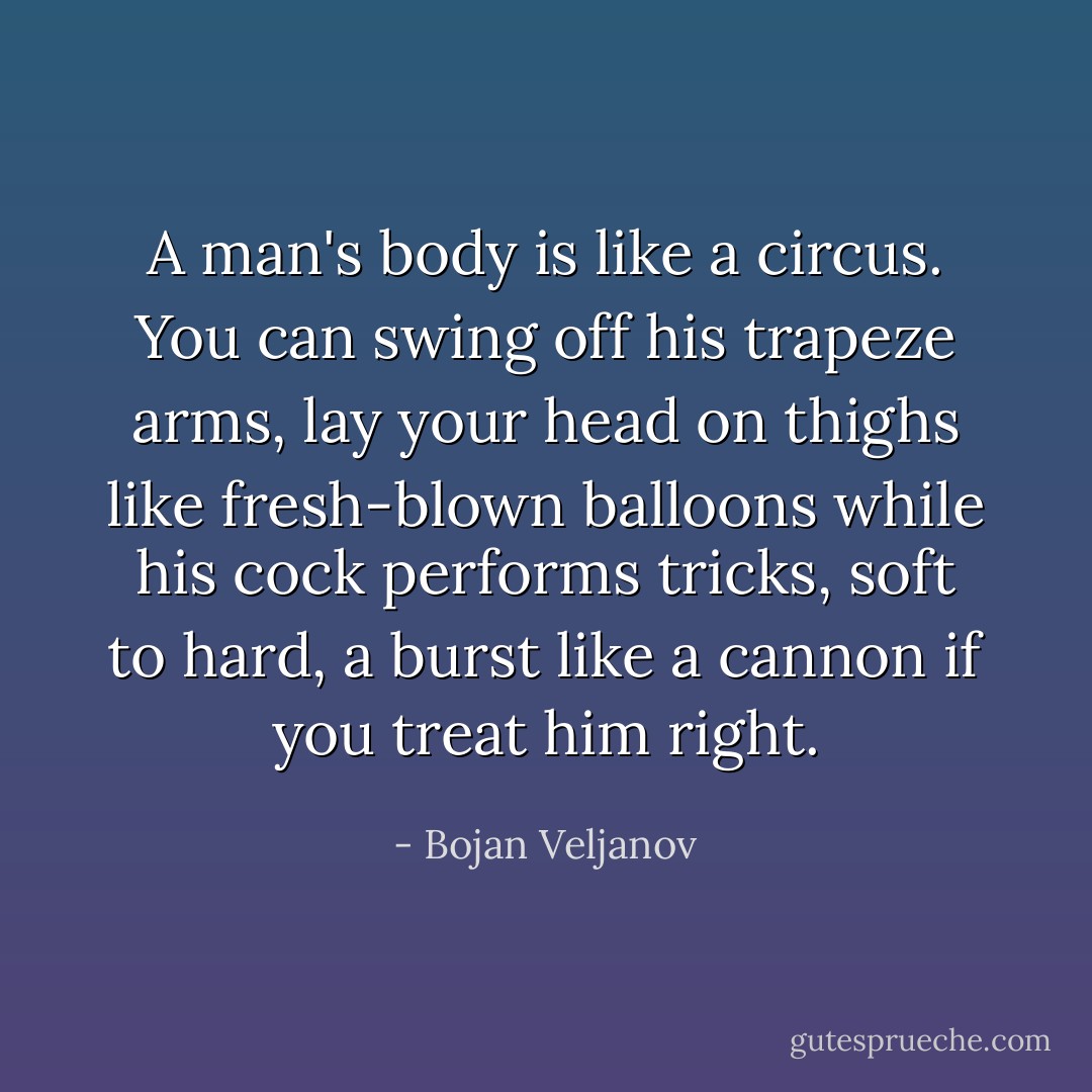A man's body is like a circus. You can swing off his trapeze arms, lay your head on thighs like fresh-blown balloons while his cock performs tricks, soft to hard, a burst like a cannon if you treat him right. - Bojan Veljanov