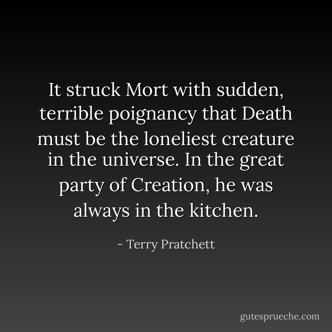 It struck Mort with sudden, terrible poignancy that Death must be the loneliest creature in the universe. In the great party of Creation, he was always in the kitchen. - Terry Pratchett