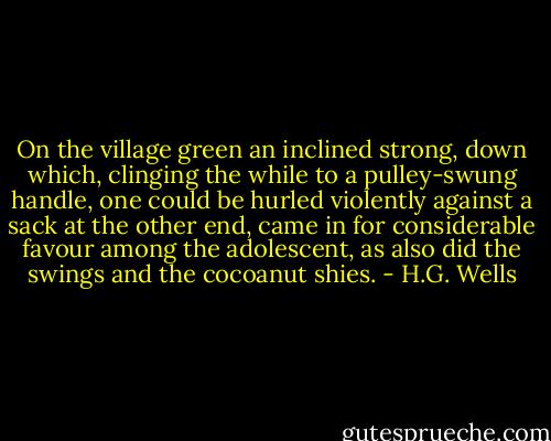 On the village green an inclined strong, down which, clinging the while to a pulley-swung handle, one could be hurled violently against a sack at the other end, came in for considerable favour among the adolescent, as also did the swings and the cocoanut shies. - H.G. Wells