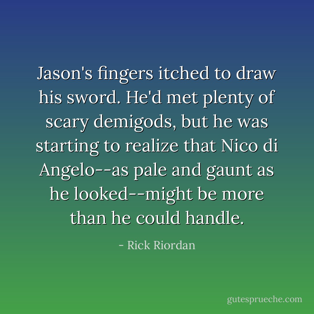 Jason's fingers itched to draw his sword. He'd met plenty of scary demigods, but he was starting to realize that Nico di Angelo--as pale and gaunt as he looked--might be more than he could handle. - Rick Riordan