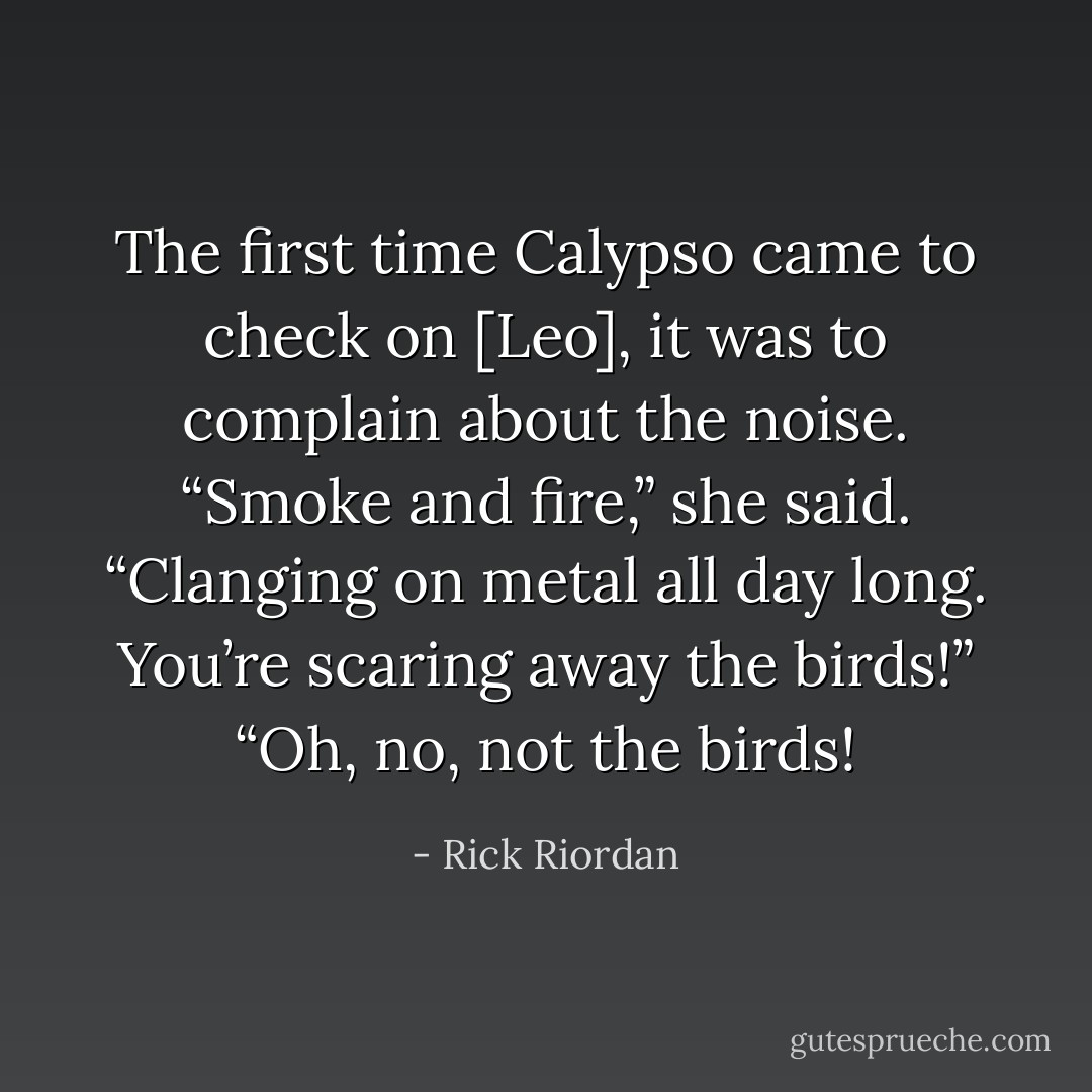 The first time Calypso came to check on [Leo], it was to complain about the noise.<br />“Smoke and fire,” she said. “Clanging on metal all day long. You’re scaring away the birds!”<br />“Oh, no, not the birds! - Rick Riordan