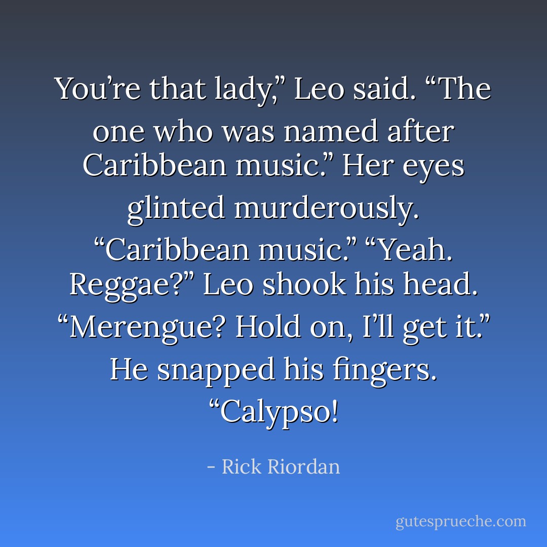 You’re that lady,” Leo said. “The one who was named after Caribbean music.”<br />Her eyes glinted murderously. “Caribbean music.”<br />“Yeah. Reggae?” Leo shook his head. “Merengue? Hold on, I’ll get it.”<br />He snapped his fingers. “Calypso! - Rick Riordan