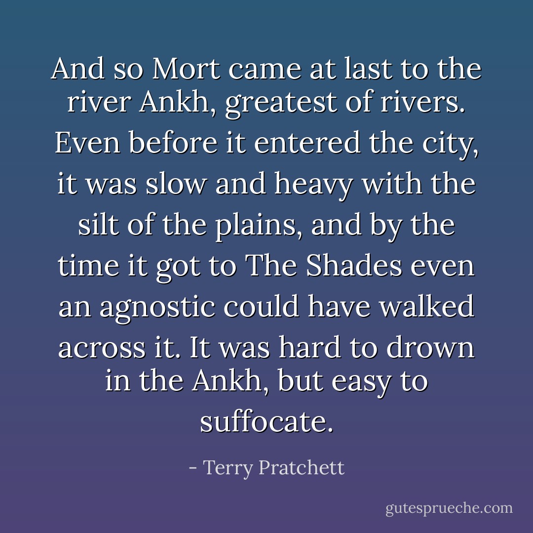 And so Mort came at last to the river Ankh, greatest of rivers. Even before it entered the city, it was slow and heavy with the silt of the plains, and by the time it got to The Shades even an agnostic could have walked across it. It was hard to drown in the Ankh, but easy to suffocate. - Terry Pratchett