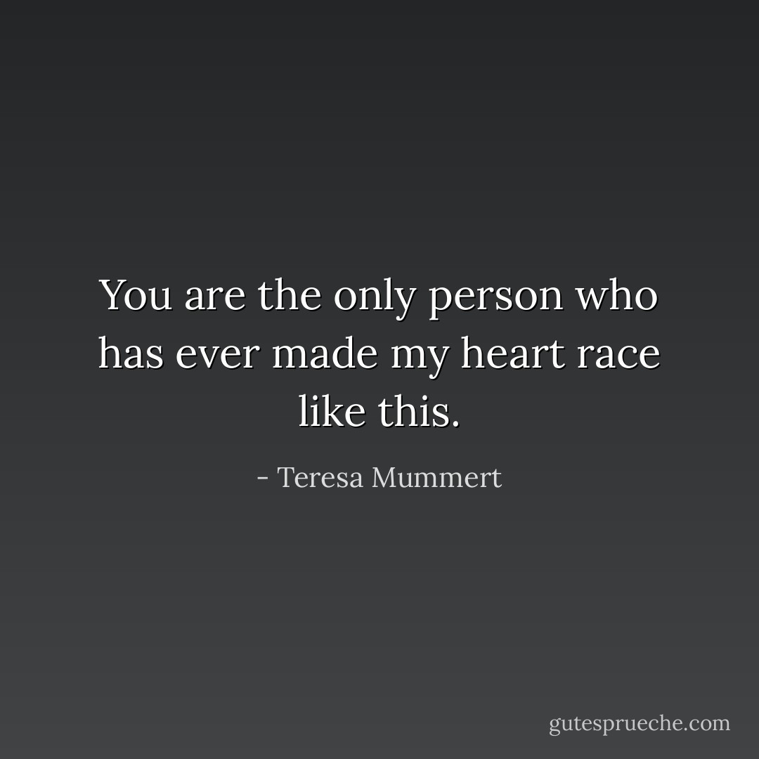 You are the only person who has ever made my heart race like this. - Teresa Mummert