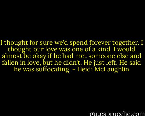 I thought for sure we'd spend forever together. I thought our love was one of a kind. I would almost be okay if he had met someone else and fallen in love, but he didn't. He just left. He said he was suffocating. - Heidi McLaughlin